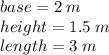 base=2 \; m\\height=1.5 \; m\\length=3 \; m