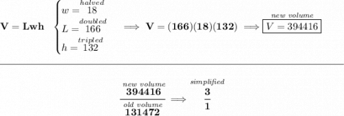 \bf V=Lwh~~&#10;\begin{cases}&#10;w=\stackrel{halved}{18}\\&#10;L=\stackrel{doubled}{166}\\&#10;h=\stackrel{tripled}{132}&#10;\end{cases}\implies V=(166)(18)(132)\implies \stackrel{\textit{new volume}}{\boxed{V=394416}}&#10;\\\\[-0.35em]&#10;\rule{34em}{0.25pt}\\\\&#10;~\hfill \cfrac{\stackrel{\textit{new volume}}{394416}}{\stackrel{\textit{old volume}}{131472}}\implies \stackrel{\textit{simplified}}{\cfrac{3}{1}}~\hfill