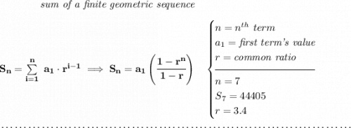 \bf \qquad \qquad \textit{sum of a finite geometric sequence} \\\\ S_n=\sum\limits_{i=1}^{n}\ a_1\cdot r^{i-1}\implies S_n=a_1\left( \cfrac{1-r^n}{1-r} \right)\quad  \begin{cases} n=n^{th}\ term\\ a_1=\textit{first term's value}\\ r=\textit{common ratio}\\[-0.5em] \hrulefill\\ n=7\\ S_7=44405\\ r=3.4 \end{cases} \\\\[-0.35em] ~\dotfill
