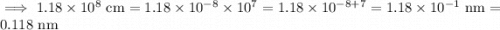 \implies 1.18\times 10^8\text{ cm}=1.18\times 10^{-8}\times 10^7=1.18\times 10^{-8+7}=1.18\times 10^{-1}\text{ nm}=0.118\text{ nm}
