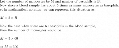 \\&#10;\text{Let the number of monocytes be M and number of basophils is B.}\\&#10;\text{Now since a blood sample has about 5 times as many monocytes as basophils,}\\&#10;\text{so in mathmatical notation, we can represent this situation as:}\\&#10;\\&#10;M=5\times B\\&#10;\\&#10;\text{Now the case when  there are 60 basophils in the blood sample, }\\&#10;\text{then the number of monocyles would be}\\&#10;\\&#10;M=5\times 60\\&#10;\\&#10;\Rightarrow M=300