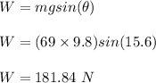 W = mgsin(\theta)\\\\W = (69 \times 9.8) sin(15.6)\\\\W = 181.84 \ N