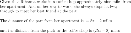 \text{Given that Rihanna works in a coffee shop approximately nine miles from}\\&#10;\text{her apartment. And on her way to work, she always stops halfway}\\&#10;\text{through to meet her best friend at the part.}\\&#10;\\&#10;\text{The distance of the part from her apartment is }=5x+2 \text{ miles}\\&#10;\\&#10;\text{and the distance from the park to the coffee shop is }(25x-8)\text{ miles}\\