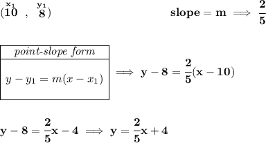 \bf (\stackrel{x_1}{10}~,~\stackrel{y_1}{8})~\hspace{10em} slope = m\implies \cfrac{2}{5} \\\\\\ \begin{array}{|c|ll} \cline{1-1} \textit{point-slope form}\\ \cline{1-1} \\ y-y_1=m(x-x_1) \\\\ \cline{1-1} \end{array}\implies y-8=\cfrac{2}{5}(x-10) \\\\\\ y-8=\cfrac{2}{5}x-4\implies y=\cfrac{2}{5}x+4