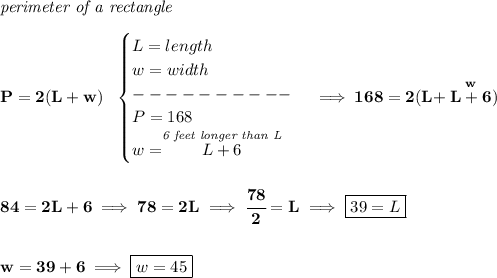 \bf \textit{perimeter of a rectangle}\\\\ P=2(L+w)~~ \begin{cases} L=length\\ w=width\\ ----------\\ P=168\\ w=\stackrel{\textit{6 feet longer than L}}{L+6} \end{cases}\implies 168=2(L+\stackrel{w}{L+6}) \\\\\\ 84=2L+6\implies 78=2L\implies \cfrac{78}{2}=L\implies \boxed{39=L} \\\\\\ w=39+6\implies \boxed{w=45}