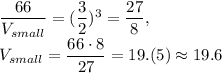 \dfrac{66}{V_{small}}=(\dfrac{3}{2} )^3=\dfrac{27}{8},\\V_{small}=\dfrac{66\cdot 8}{27} =19.(5)\approx 19.6