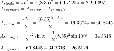 A_{circle}=\pi r^2=\pi (8.35)^2=69.7225\pi=219.0397,\\ A_{segment}=A_{sector}-A_{triangle},\\ \\A_{sector}=\dfrac{r^2 \alpha}{2} =\dfrac{(8.35)^2\cdot \frac{5}{9}\pi}{2}=19.3674\pi=60.8445,\\ \\A_{triangle}=\dfrac{1}{2}r^2\sin \alpha=\dfrac{1}{2}(8.35)^2\sin 100^{\circ}=34.3316,\\  \\A_{segment}=60.8445-34.3316=26.5129