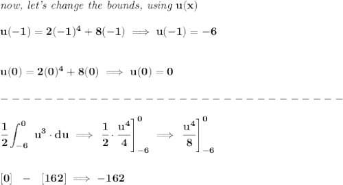 \bf \textit{now, let's change the bounds, using }u(x)\\\\&#10;u(-1)=2(-1)^4+8(-1)\implies u(-1)=-6&#10;\\\\\\&#10;u(0)=2(0)^4+8(0)\implies u(0)=0\\\\&#10;-------------------------------\\\\&#10;\displaystyle \cfrac{1}{2}\int_{-6}^0~u^3\cdot du\implies \left.\cfrac{1}{2}\cdot \cfrac{u^4}{4}  \right]_{-6}^0\implies \left. \cfrac{u^4}{8} \right]_{-6}^0&#10;\\\\\\\&#10;[0]~~-~~[162]\implies -162