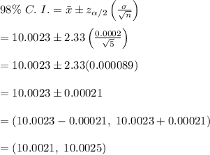 98\% \ C. \ I.=\bar{x}\pm z_{\alpha/2}\left(\frac{\sigma}{\sqrt{n}}\right) \\  \\ =10.0023\pm2.33\left(\frac{0.0002}{\sqrt{5}}\right) \\  \\ =10.0023\pm2.33(0.000089) \\  \\ =10.0023\pm0.00021 \\  \\ =(10.0023-0.00021, \ 10.0023+0.00021) \\  \\ =(10.0021, \ 10.0025)