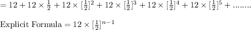 =12 +12 \times \frac{1}{2}+12 \times [\frac{1}{2}]^2+12 \times [\frac{1}{2}]^3+12 \times [\frac{1}{2}]^4+12 \times [\frac{1}{2}]^5+........\\\\\text{Explicit Formula}=12 \times [\frac{1}{2}]^{n-1}