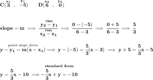 \bf C(\stackrel{x_1}{3}~,~\stackrel{y_1}{-5})\qquad &#10;D(\stackrel{x_2}{6}~,~\stackrel{y_2}{0})&#10;\\\\\\&#10;% slope  = m&#10;slope =  m\implies &#10;\cfrac{\stackrel{rise}{ y_2- y_1}}{\stackrel{run}{ x_2- x_1}}\implies \cfrac{0-(-5)}{6-3}\implies \cfrac{0+5}{6-3}\implies \cfrac{5}{3}&#10;\\\\\\&#10;% point-slope intercept&#10;\stackrel{\textit{point-slope form}}{y- y_1= m(x- x_1)}\implies y-(-5)=\cfrac{5}{3}(x-3)\implies y+5=\cfrac{5}{3}x-5&#10;\\\\\\&#10;y=\cfrac{5}{3}x-10\implies \stackrel{standard~form}{-\cfrac{5}{3}x+y=-10}