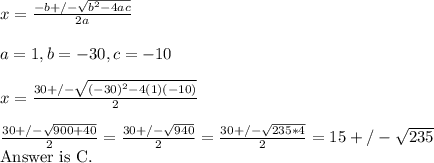 x=  \frac{-b+/- \sqrt{b^{2}-4ac} }{2a} &#10;\\ \\ a= 1, b=-30, c= - 10&#10;\\ \\x= \frac{30+/- \sqrt{(-30)^{2}-4(1)(-10)} }{2} &#10;\\ \\ \frac{30+/- \sqrt{900+40} }{2}= \frac{30+/- \sqrt{940} }{2}=  \frac{30+/- \sqrt{235*4} }{2} = 15+/- \sqrt{235} &#10;&#10;Answer\ is\ C.