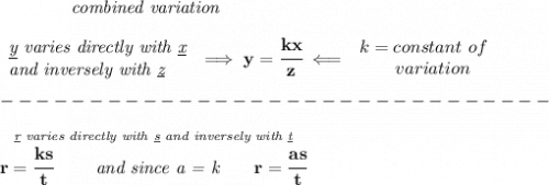 \bf \qquad \qquad \textit{combined variation}&#10;\\\\&#10;\begin{array}{llll}&#10;\textit{\underline{y} varies directly with \underline{x}}\\&#10;\textit{and inversely with \underline{z}}&#10;\end{array}\implies y=\cfrac{kx}{z}\impliedby &#10;\begin{array}{llll}&#10;k=constant\ of\\&#10;\qquad  variation&#10;\end{array}\\\\&#10;-------------------------------\\\\&#10;\stackrel{\textit{\underline{r} varies directly with \underline{s} and inversely with \underline{t}}}{r=\cfrac{ks}{t}\qquad \textit{ and since a = k}\qquad  r=\cfrac{as}{t}}