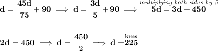 \bf d=\cfrac{45d}{75}+90\implies d=\cfrac{3d}{5}+90\implies \stackrel{\textit{multiplying both sides by 5}}{5d=3d+450}&#10;\\\\\\&#10;2d=450\implies d=\cfrac{450}{2}\implies d=\stackrel{km s}{225}