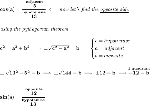 \bf cos(a)=\cfrac{\stackrel{adjacent}{5}}{\stackrel{hypotensue}{13}}\impliedby \textit{now let's find the \underline{opposite side}}&#10;\\\\\\&#10;\textit{using the pythagorean theorem}&#10;\\\\&#10;c^2=a^2+b^2\implies \pm \sqrt{c^2-a^2}=b&#10;\qquad &#10;\begin{cases}&#10;c=hypotenuse\\&#10;a=adjacent\\&#10;b=opposite\\&#10;\end{cases}&#10;\\\\\\&#10;\pm\sqrt{13^2-5^2}=b\implies \pm\sqrt{144}=b\implies \pm 12=b\implies \stackrel{I~quadrant}{+12=b}&#10;\\\\\\&#10;sin(a)=\cfrac{\stackrel{opposite}{12}}{\stackrel{hypotenuse}{13}}