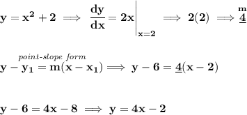 \bf y=x^2+2\implies \left. \cfrac{dy}{dx}=2x \right|_{x=2}\implies 2(2)\implies \stackrel{m}{\underline{4}}&#10;\\\\\\&#10;\stackrel{\textit{point-slope form}}{y- y_1= m(x- x_1)}\implies y-6=\underline{4}(x-2)&#10;\\\\\\&#10;y-6=4x-8\implies y=4x-2