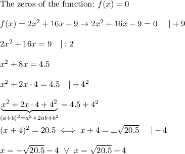 \text{The zeros of the function:}\ f(x)=0\\\\f(x)=2x^2+16x-9\to2x^2+16x-9=0\ \ \ \ |+9\\\\2x^2+16x=9\ \ \ |:2\\\\x^2+8x=4.5\\\\x^2+2x\cdot4=4.5\ \ \ |+4^2\\\\\underbrace{x^2+2x\cdot4+4^2}_{(a+b)^2=a^2+2ab+b^2}=4.5+4^2\\\\(x+4)^2=20.5\iff x+4=\pm\sqrt{20.5}\ \ \ \ |-4\\\\x=-\sqrt{20.5}-4\ \vee\ x=\sqrt{20.5}-4