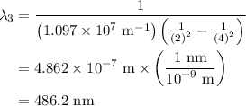\begin{aligned}{\lambda _3}&=\frac{1}{{\left({1.097\times{{10}^7}{\text{ }}{{\text{m}}^{-1}}}\right)\left({\frac{1}{{{{\left({\text{2}}\right)}^2}}}-\frac{1}{{{{\left({\text{4}}\right)}^2}}}}\right)}}\\&=4.862\times{10^{-7}}{\text{ m}}\times\left({\frac{{1{\text{ nm}}}}{{{{10}^{-9}}{\text{ m}}}}}\right)\\&=486.2{\text{ nm}}\\\end{aligned}