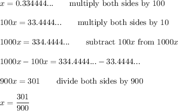 x=0.334444...\qquad\text{multiply both sides by 100}\\\\100x=33.4444...\qquad\text{multiply both sides by 10}\\\\1000x=334.4444...\qquad\text{subtract}\ 100x\ \text{from}\ 1000x\\\\1000x-100x=334.4444...-33.4444...\\\\900x=301\qquad\text{divide both sides by 900}\\\\x=\dfrac{301}{900}