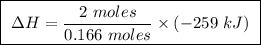 \boxed{ \ \Delta H = \frac{2 \ moles}{0.166 \ moles} \times (-259 \ kJ) \ }