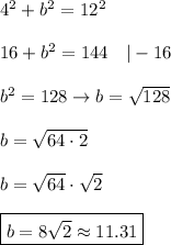 4^2+b^2=12^2\\\\16+b^2=144\ \ \ |-16\\\\b^2=128\to b=\sqrt{128}\\\\b=\sqrt{64\cdot2}\\\\b=\sqrt{64}\cdot\sqrt2\\\\\boxed{b=8\sqrt2\approx11.31}