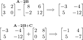 \bf \stackrel{A-2B}{\begin{bmatrix}&#10;5&2\\3&0&#10;\end{bmatrix}-\begin{bmatrix}&#10;8&6\\-2&12&#10;\end{bmatrix}}\implies &#10;\begin{bmatrix}&#10;-3&-4\\5&-12&#10;\end{bmatrix}&#10;\\\\\\&#10;\stackrel{A-2B+C}{\begin{bmatrix}&#10;-3&-4\\5&-12&#10;\end{bmatrix}+\begin{bmatrix}&#10;2&8\\0&5&#10;\end{bmatrix}}\implies &#10;\begin{bmatrix}&#10;-1&4\\5&-7&#10;\end{bmatrix}