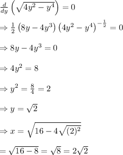 \frac{d}{dy} \left(\sqrt{4y^2-y^4}\right)=0 \\  \\ \Rightarrow \frac{1}{2}\left(8y-4y^3\right) \left(4y^2-y^4\right)^{-\frac{1}{2}}=0 \\  \\ \Rightarrow 8y-4y^3=0 \\  \\ \Rightarrow4y^2=8 \\  \\ \Rightarrow y^2= \frac{8}{4} =2 \\  \\ \Rightarrow y=\sqrt{2} \\  \\ \Rightarrow x=\sqrt{16-4\sqrt{(2)^2}} \\  \\ =\sqrt{16-8}=\sqrt{8}=2\sqrt{2}