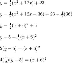 y= \frac{1}{2}( x^{2} +12x)+23 \\  \\ &#10;y= \frac{1}{2}( x^{2} +12x+36)+23- \frac{1}{2}(36) \\  \\ &#10;y= \frac{1}{2}(x+6)^{2}+5 \\  \\ &#10;y-5=   \frac{1}{2}(x+6)^{2} \\  \\ &#10;2(y-5)=(x+6)^{2} \\  \\ &#10;4( \frac{1}{2})(y-5)= (x+6)^{2}