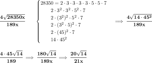 \bf \cfrac{4\sqrt{28350x}}{189x}\qquad &#10;\begin{cases}&#10;28350=2\cdot 3\cdot 3\cdot 3\cdot 3\cdot 5\cdot 5\cdot 7\\&#10;\qquad 2\cdot 3^2\cdot 3^2\cdot 5^2\cdot 7\\&#10;\qquad 2\cdot (3^2)^2\cdot 5^2\cdot 7\\&#10;\qquad 2\cdot (3^2\cdot 5)^2\cdot 7\\&#10;\qquad 2\cdot (45)^2\cdot 7\\&#10;\qquad 14\cdot 45^2&#10;\end{cases}\implies \cfrac{4\sqrt{14\cdot 45^2}}{189x}&#10;\\\\\\&#10;\cfrac{4\cdot 45\sqrt{14}}{189}\implies \cfrac{180\sqrt{14}}{189x}\implies \cfrac{20\sqrt{14}}{21x}