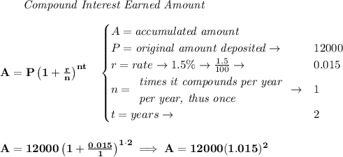\bf \qquad \textit{Compound Interest Earned Amount}&#10;\\\\&#10;A=P\left(1+\frac{r}{n}\right)^{nt}&#10;\quad &#10;\begin{cases}&#10;A=\textit{accumulated amount}\\&#10;P=\textit{original amount deposited}\to &12000\\&#10;r=rate\to 1.5\%\to \frac{1.5}{100}\to &0.015\\&#10;n=&#10;\begin{array}{llll}&#10;\textit{times it compounds per year}\\&#10;\textit{per year, thus once}&#10;\end{array}\to &1\\&#10;t=years\to &2&#10;\end{cases}&#10;\\\\\\&#10;A=12000\left(1+\frac{0.015}{1}\right)^{1\cdot 2}\implies A=12000(1.015)^2