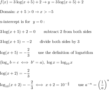 f(x)=3\log(x+5)+2\to y=3\log(x+5)+2\\\\\text{Domain:}\ x+50\to x-5\\\\\text{x-intercept is for }\ y=0:\\\\3\log(x+5)+2=0\qquad\text{subtract 2 from both sides}\\\\3\log(x+5)=-2\qquad\text{divide both sides by 3}\\\\\log(x+5)=-\dfrac{2}{3}\qquad\text{use the de}\text{finition of logarithm}\\\\(\log_ab=c\iff b^c=a),\ \log x=\log_{10}x\\\\\log(x+2)=-\dfrac{2}{3}\\\\\log_{10}(x+2)=-\dfrac{2}{3}\iff x+2=10^{-\frac{2}{3}}\qquad\text{use}\ a^{-n}=\left(\dfrac{1}{a}\right)^n