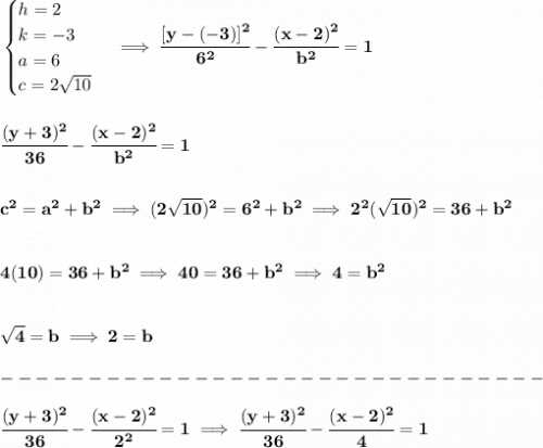 \bf \begin{cases}&#10;h=2\\&#10;k=-3\\&#10;a=6\\&#10;c=2\sqrt{10}&#10;\end{cases}\implies \cfrac{[y- (-3)]^2}{ 6^2}-\cfrac{(x- 2)^2}{ b^2}=1&#10;\\\\\\&#10;\cfrac{(y+3)^2}{ 36}-\cfrac{(x- 2)^2}{ b^2}=1&#10;\\\\\\&#10;c^2=a^2+b^2\implies (2\sqrt{10})^2=6^2+b^2\implies 2^2(\sqrt{10})^2=36+b^2&#10;\\\\\\&#10;4(10)=36+b^2\implies 40=36+b^2\implies 4=b^2&#10;\\\\\\&#10;\sqrt{4}=b\implies 2=b\\\\&#10;-------------------------------\\\\&#10;\cfrac{(y+3)^2}{ 36}-\cfrac{(x- 2)^2}{ 2^2}=1\implies \cfrac{(y+3)^2}{ 36}-\cfrac{(x- 2)^2}{ 4}=1