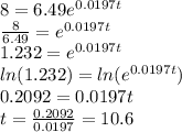 8 = 6.49e^{0.0197t} \\  \frac{8}{6.49} = e^{0.0197t} \\ 1.232 = e^{0.0197t} \\ ln (1.232) = ln(e^{0.0197t}) \\ 0.2092 = 0.0197t \\ t =  \frac{0.2092}{0.0197} = 10.6