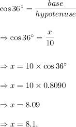 \cos 36^\circ=\dfrac{base}{hypotenuse}\\\\\\\Rightarrow \cos 36^\circ=\dfrac{x}{10}\\\\\\\Rightarrow x=10\times \cos 36^\circ\\\\\Rightarrow x=10\times 0.8090\\\\\Rightarrow x=8.09\\\\\Rightarrow x=8.1.