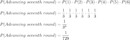 P(Advancing\ seventh\ round)=P(1)\cdot P(2)\cdot P(3)\cdot P(4)\cdot P(5)\cdot P(6)\\\\P(Advancing\ seventh\ round)=\dfrac{1}{3}\cdot \dfrac{1}{3}\cdot \dfrac{1}{3}\cdot \dfrac{1}{3}\cdot \dfrac{1}{3}\cdot \dfrac{1}{3}\\\\P(Advancing\ seventh\ round)=\dfrac{1}{3^6}\\\\P(Advancing\ seventh\ round)=\dfrac{1}{729}