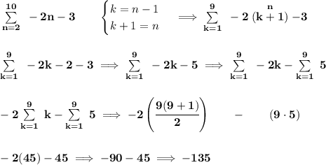 \bf \sum\limits_{n=2}^{10}~-2n-3\qquad &#10;\begin{cases}&#10;k=n-1\\&#10;k+1=n&#10;\end{cases}\implies \sum\limits_{k=1}^{9}~-2\stackrel{n}{(k+1)}-3&#10;\\\\\\&#10;\sum\limits_{k=1}^{9}~-2k-2-3\implies \sum\limits_{k=1}^{9}~-2k-5\implies \sum\limits_{k=1}^{9}~-2k-\sum\limits_{k=1}^{9}~5&#10;\\\\\\&#10;-2\sum\limits_{k=1}^{9}~k-\sum\limits_{k=1}^{9}~5\implies -2\left( \cfrac{9(9+1)}{2} \right)\qquad -\qquad (9\cdot 5)&#10;\\\\\\&#10;-2(45)-45\implies -90-45\implies -135