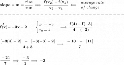 \bf slope = {{ m}}= \cfrac{rise}{run} \implies &#10;\cfrac{{{ f(x_2)}}-{{ f(x_1)}}}{{{ x_2}}-{{ x_1}}}\impliedby &#10;\begin{array}{llll}&#10;average\ rate\\&#10;of\ change&#10;\end{array}\\\\&#10;-------------------------------\\\\&#10;\stackrel{y}{f(x)}= -3x+2  \qquad &#10;\begin{cases}&#10;x_1=-3\\&#10;x_2=4&#10;\end{cases}\implies \cfrac{f(4)-f(-3)}{4-(-3)}&#10;\\\\\\&#10;\cfrac{[-3(4)+2]~~-~~[-3(-3)+2]}{4+3}\implies \cfrac{-10~~-~~[11]}{7}&#10;\\\\\\&#10;\cfrac{-21}{7}\implies \cfrac{-3}{1}\implies -3