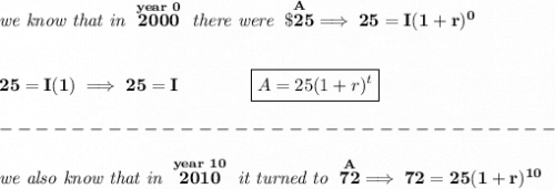 \bf \textit{we know that in }\stackrel{year~0}{2000}\textit{ there were }\stackrel{A}{\$25}\implies 25=I(1+r)^0&#10;\\\\\\&#10;25=I(1)\implies 25=I\qquad \qquad \boxed{A=25(1+r)^t}\\\\&#10;-------------------------------\\\\&#10;\textit{we also know that in }\stackrel{year~10}{2010}\textit{ it turned to }\stackrel{A}{72}\implies 72=25(1+r)^{10}