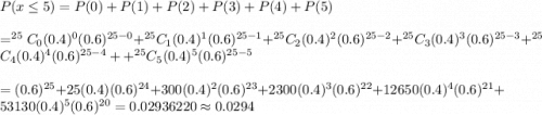 P(x\leq5)=P(0)+P(1)+P(2)+P(3)+P(4)+P(5)\\\\=^{25}C_{0}(0.4)^0(0.6)^{25-0}+^{25}C_{1}(0.4)^1(0.6)^{25-1}+^{25}C_{2}(0.4)^2(0.6)^{25-2}+^{25}C_{3}(0.4)^3(0.6)^{25-3}+^{25}C_{4}(0.4)^4(0.6)^{25-4}++^{25}C_{5}(0.4)^5(0.6)^{25-5}\\\\=(0.6)^{25}+25(0.4)(0.6)^{24}+300(0.4)^2(0.6)^{23}+2300(0.4)^3(0.6)^{22}+12650(0.4)^4(0.6)^{21}+53130(0.4)^5(0.6)^{20}=0.02936220\approx0.0294