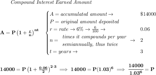 \bf ~~~~~~ \textit{Compound Interest Earned Amount}&#10;\\\\&#10;A=P\left(1+\frac{r}{n}\right)^{nt}&#10;\quad &#10;\begin{cases}&#10;A=\textit{accumulated amount}\to &\$14000\\&#10;P=\textit{original amount deposited}\\&#10;r=rate\to 6\%\to \frac{6}{100}\to &0.06\\&#10;n=&#10;\begin{array}{llll}&#10;\textit{times it compounds per year}\\&#10;\textit{semiannually, thus twice}&#10;\end{array}\to &2\\&#10;t=years\to &3&#10;\end{cases}&#10;\\\\\\&#10;14000=P\left(1+\frac{0.06}{2}\right)^{2\cdot 3}\implies 14000=P(1.03)^6\implies \cfrac{14000}{1.03^6}=P