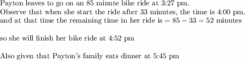 \text{Payton leaves to go on an 85 minute bike ride at 3:27 pm. }\\&#10;\text{Observe that when she start the ride after 33 minutes, the time is 4:00 pm}.\\&#10;\text{and at that time the remaining time in her ride is}=85-33=52 \text{ minutes}\\&#10;\\&#10;\text{so she will finish her bike ride at 4:52 pm}\\&#10;\\&#10;\text{Also given that Payton's family eats dinner at 5:45 pm}