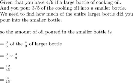 \\&#10;\text{Given that you have 4/9 if a large bottle of cooking oil. }\\&#10;\text{And you pour 3/5 of the cooking oil into a smaller bottle. }\\&#10;\text{We need to find how much of the entire larger bottle did you}\\&#10;\text{pour into the smaller bottle}.\\&#10;\\&#10;\text{so the amount of oil poured in the smaller bottle is}\\&#10;\\&#10;=\frac{3}{5}\text{ of the }\frac{4}{9}\text{ of larger bottle}\\&#10;\\&#10;=\frac{3}{5}\times \frac{4}{9}\\&#10;\\&#10;=\frac{12}{45}\\&#10;\\&#10;=\frac{4}{15}