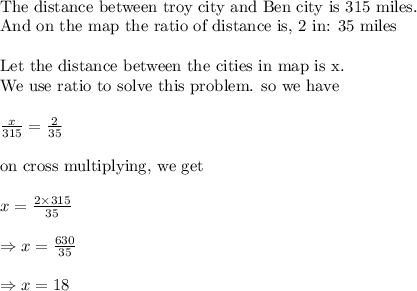 \\&#10;\text{The distance between troy city and Ben city is 315 miles. }\\&#10;\text{And on the map the ratio of distance is, 2 in: 35 miles}\\&#10;\\&#10;\text{Let the distance between the cities in map is x.}\\&#10;\text{We use ratio to solve this problem. so we have}\\&#10;\\&#10;\frac{x}{315}=\frac{2}{35}\\&#10;\\&#10;\text{on cross multiplying, we get}\\&#10;\\&#10;x=\frac{2\times 315}{35}\\&#10;\\&#10;\Rightarrow x=\frac{630}{35}\\&#10;\\&#10;\Rightarrow x=18