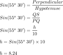Sin(55^o\ 30') = \dfrac{Perpendicular}{Hypotenuse}\\\\Sin(55^o\ 30') = \dfrac{QS}{PQ}\\\\Sin(55^o\ 30') = \dfrac{h}{10}\\\\h = Sin(55^o\ 30') \times 10\\\\h = 8.24
