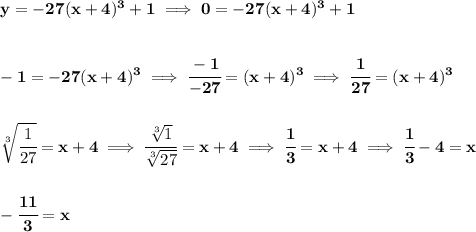 \bf y=-27(x+4)^3+1\implies 0=-27(x+4)^3+1&#10;\\\\\\&#10;-1=-27(x+4)^3\implies \cfrac{-1}{-27}=(x+4)^3\implies \cfrac{1}{27}=(x+4)^3&#10;\\\\\\&#10;\sqrt[3]{\cfrac{1}{27}}=x+4\implies \cfrac{\sqrt[3]{1}}{\sqrt[3]{27}}=x+4\implies \cfrac{1}{3}=x+4\implies \cfrac{1}{3}-4=x&#10;\\\\\\&#10;-\cfrac{11}{3}=x