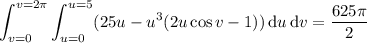 \displaystyle\int_{v=0}^{v=2\pi}\int_{u=0}^{u=5}(25u-u^3(2u\cos v-1))\,\mathrm du\,\mathrm dv=\frac{625\pi}2