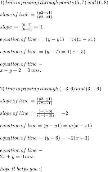 1) \: line \: is \: passing \: through \:points \: (5,7) \: and \: (6,8) \\ \\ slope \: of \: line \: = \frac{(y2 - y1)}{(x2 - x1)} \\ \\ slope \: = \: \frac{(8 - 7)}{(6 - 5)} = \: 1 \\ \\ equation \: of \: line \: = \: (y - y1) \: = m (x - x1) \\ \\ equation \: of \: line \: =( y - 7) = 1(x - 5) \\ \\ equation \: of \: line \: - \\ x - y + 2 = 0 \: ans. \\ \\ \\ 2) \: line \: is \: passing \: through \: ( - 3,6) \: and \: ( 3, - 6) \\ \\ slope \: of \: line \: = \frac{(y2 - y1)}{(x2 - x1)} \\ \\ slope \: of \: line \: = \frac{( - 6 - 6)}{(3 - ( - 3))} = - 2 \\ \\ equation \: of \: line = (y - y1) = m(x - x1) \\ \\ equation \: of \: line \: = (y - 6) = - 2(x + 3) \\ \\ equation \: of \: line \: - \\ 2x + y = 0 \: ans. \\ \\ hope \: it \: helps \: you :)
