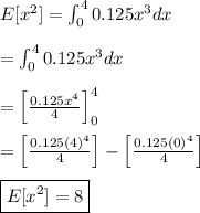 E[x^2] = \int_{0}^{4}{0.125x^3}dx&#10;\\&#10;\\ = \int_{0}^{4}{0.125x^3}dx&#10;\\&#10;\\= \left[ \frac{0.125x^4}{4} \right]_{0}^{4} &#10;\\ &#10;\\ = \left[ \frac{0.125(4)^4}{4} \right] - \left[ \frac{0.125(0)^4}{4}  \right] &#10;\\ &#10;\\ \boxed{E[x^2] = 8}