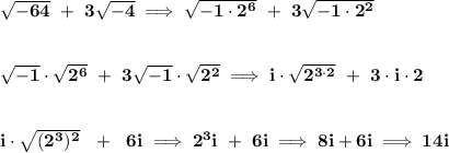 \bf \sqrt{-64}~+~3\sqrt{-4}\implies \sqrt{-1\cdot 2^6}~+~3\sqrt{-1\cdot 2^2}&#10;\\\\\\&#10;\sqrt{-1}\cdot \sqrt{2^6}~+~3\sqrt{-1}\cdot \sqrt{2^2}\implies i\cdot \sqrt{2^{3\cdot 2}}~+~3\cdot i\cdot 2&#10;\\\\\\&#10;i\cdot \sqrt{(2^3)^2}~~+~~6i\implies 2^3i~+~6i\implies 8i+6i\implies 14i