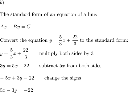 b)\\\\\text{The standard form of an equation of a line:}\\\\Ax+By=C\\\\\text{Convert the equation}\ y=\dfrac{5}{3}x+\dfrac{22}{3}\ \text{to the standard form:}\\\\y=\dfrac{5}{3}x+\dfrac{22}{3}\qquad\text{multiply both sides by 3}\\\\3y=5x+22\qquad\text{subtract}\ 5x\ \text{from both sides}\\\\-5x+3y=22\qquad\text{change the signs}\\\\5x-3y=-22